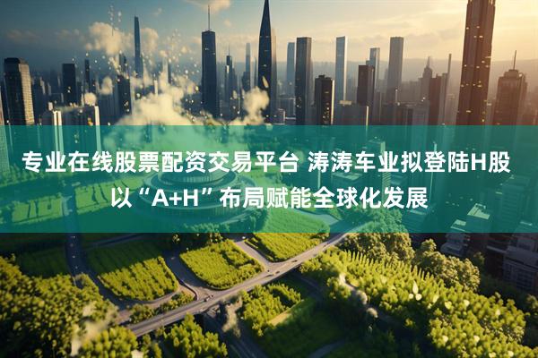 专业在线股票配资交易平台 涛涛车业拟登陆H股 以“A+H”布局赋能全球化发展