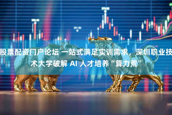 股票配资门户论坛 一站式满足实训需求，深圳职业技术大学破解 AI 人才培养“算力荒”