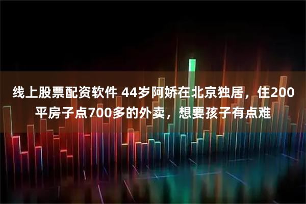 线上股票配资软件 44岁阿娇在北京独居，住200平房子点700多的外卖，想要孩子有点难