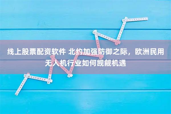 线上股票配资软件 北约加强防御之际，欧洲民用无人机行业如何觊觎机遇