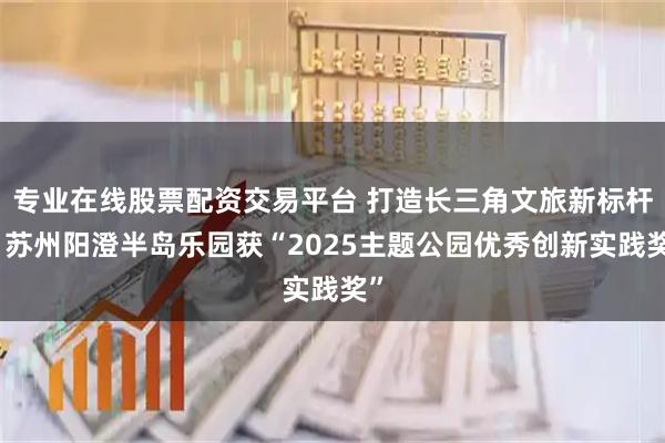 专业在线股票配资交易平台 打造长三角文旅新标杆！苏州阳澄半岛乐园获“2025主题公园优秀创新实践奖”