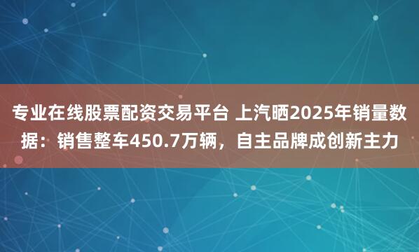 专业在线股票配资交易平台 上汽晒2025年销量数据：销售整车450.7万辆，自主品牌成创新主力