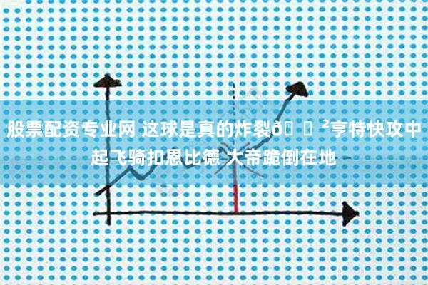 股票配资专业网 这球是真的炸裂😲亨特快攻中起飞骑扣恩比德 大帝跪倒在地