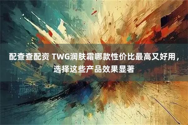 配查查配资 TWG润肤霜哪款性价比最高又好用，选择这些产品效果显著