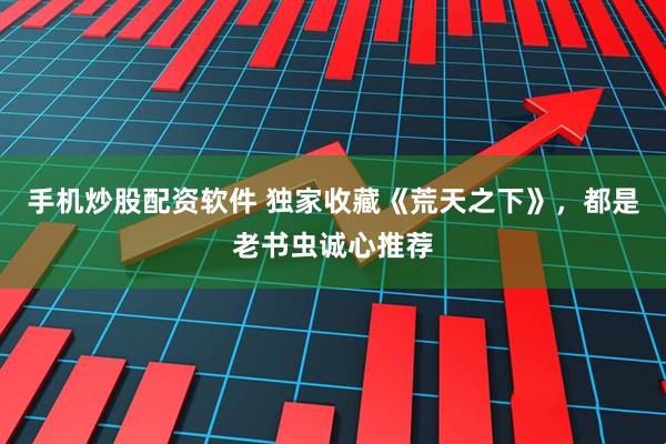 手机炒股配资软件 独家收藏《荒天之下》，都是老书虫诚心推荐