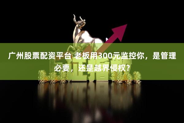 广州股票配资平台 老板用300元监控你，是管理必要，还是越界侵权？