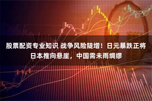 股票配资专业知识 战争风险陡增！日元暴跌正将日本推向悬崖，中国需未雨绸缪