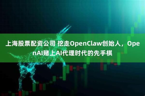 上海股票配资公司 挖走OpenClaw创始人，OpenAI赌上AI代理时代的先手棋