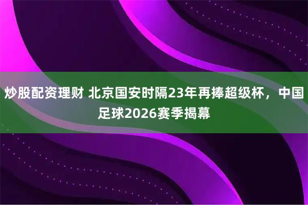 炒股配资理财 北京国安时隔23年再捧超级杯，中国足球2026赛季揭幕