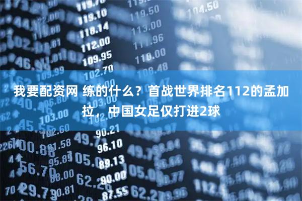 我要配资网 练的什么？首战世界排名112的孟加拉，中国女足仅打进2球