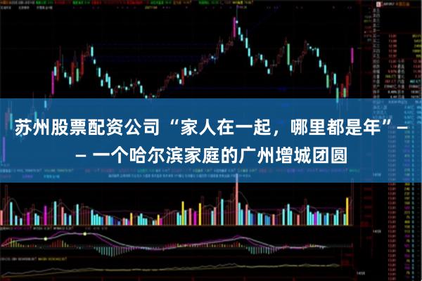 苏州股票配资公司 “家人在一起，哪里都是年”—— 一个哈尔滨家庭的广州增城团圆