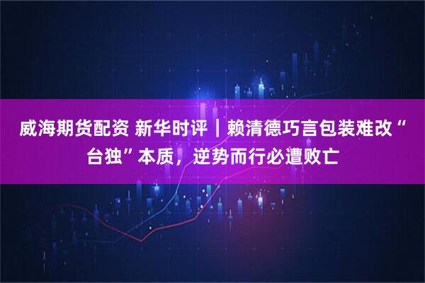 威海期货配资 新华时评｜赖清德巧言包装难改“台独”本质，逆势而行必遭败亡